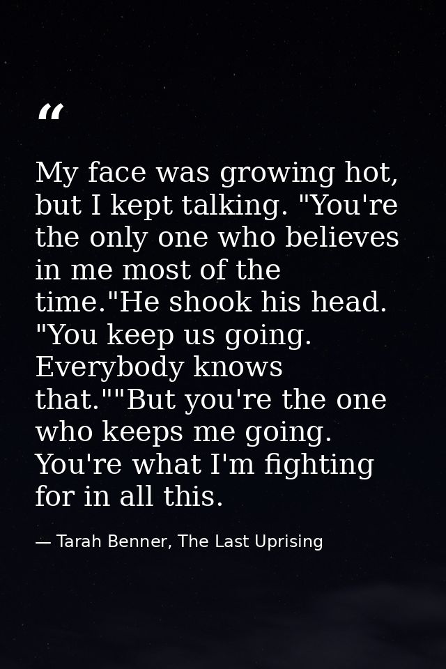 My face was growing hot, but I kept talking. "You're the only one who believes in me most of the time."He shook his head — Tarah Benner, The Last Uprising