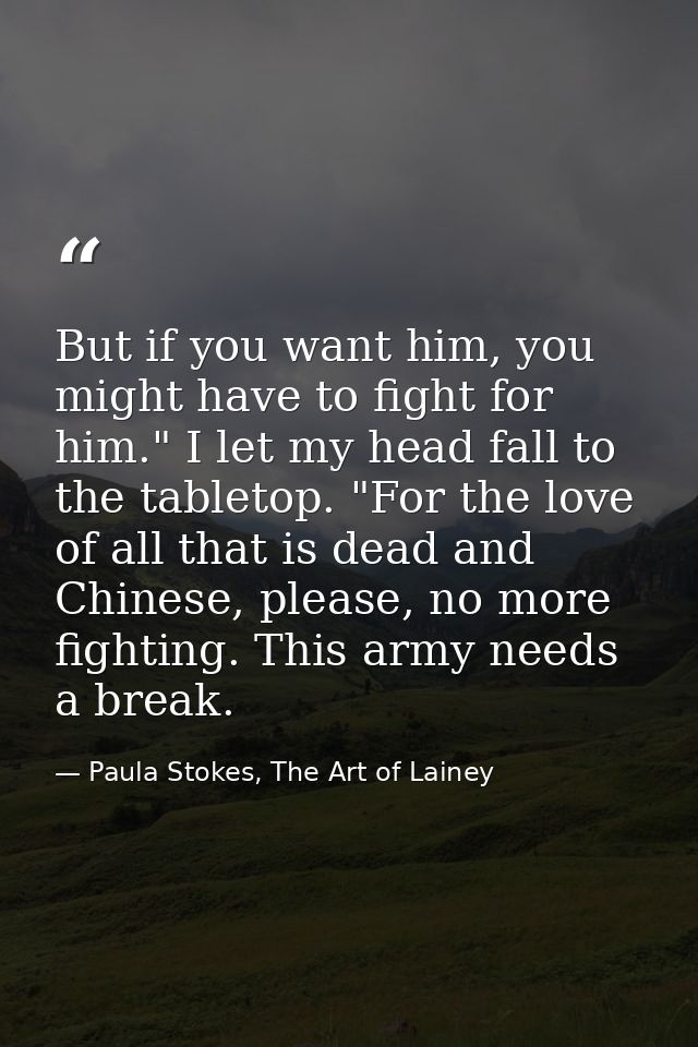 But if you want him, you might have to fight for him." I let my head fall to the tabletop. "For the love of all that is  — Paula Stokes, The Art of Lainey