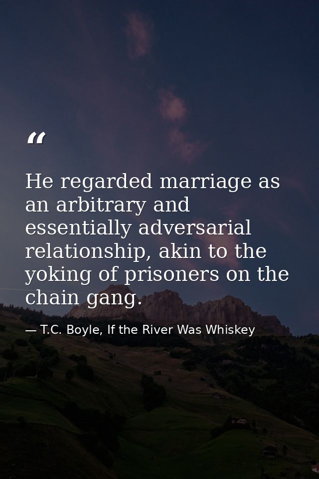 He regarded marriage as an arbitrary and essentially adversarial relationship, akin to the yoking of prisoners on the ch — T.C. Boyle, If the River Was Whiskey