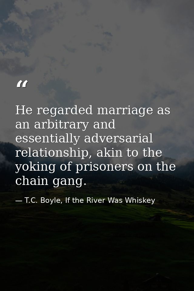 He regarded marriage as an arbitrary and essentially adversarial relationship, akin to the yoking of prisoners on the ch — T.C. Boyle, If the River Was Whiskey