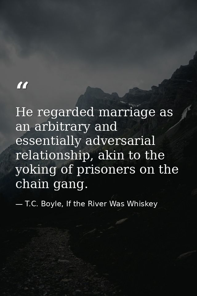 He regarded marriage as an arbitrary and essentially adversarial relationship, akin to the yoking of prisoners on the ch — T.C. Boyle, If the River Was Whiskey