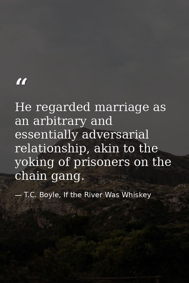 He regarded marriage as an arbitrary and essentially adversarial relationship, akin to the yoking of prisoners on the ch — T.C. Boyle, If the River Was Whiskey