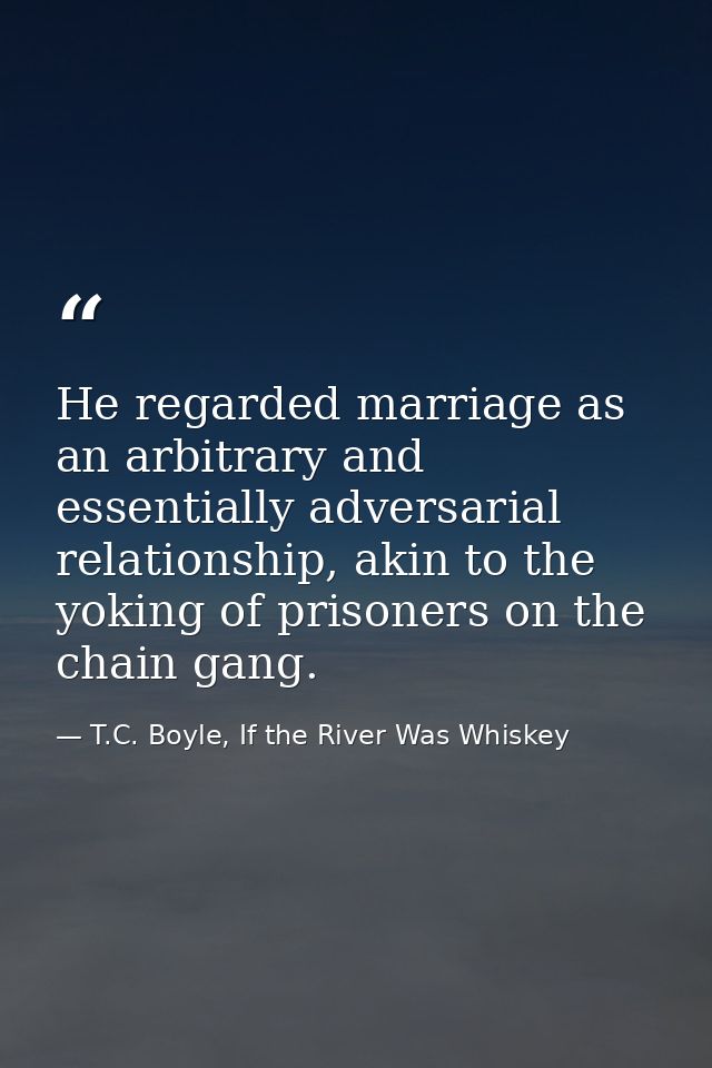 He regarded marriage as an arbitrary and essentially adversarial relationship, akin to the yoking of prisoners on the ch — T.C. Boyle, If the River Was Whiskey