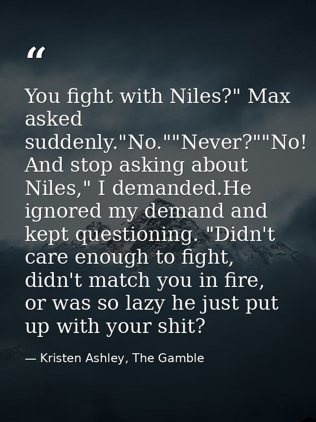 You fight with Niles?" Max asked suddenly."No.""Never?""No! And stop asking about Niles," I demanded.He ignored my deman — Kristen Ashley, The Gamble