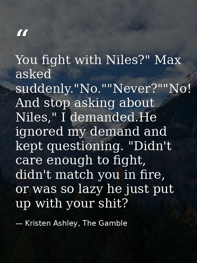 You fight with Niles?" Max asked suddenly."No.""Never?""No! And stop asking about Niles," I demanded.He ignored my deman — Kristen Ashley, The Gamble