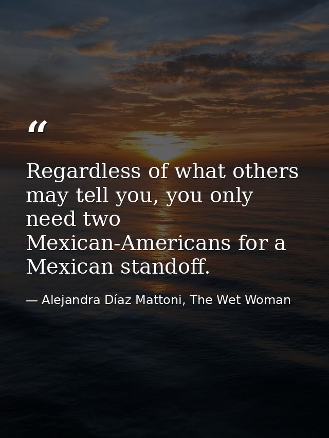 Regardless of what others may tell you, you only need two Mexican-Americans for a Mexican standoff. — Alejandra Díaz Mattoni, The Wet Woman