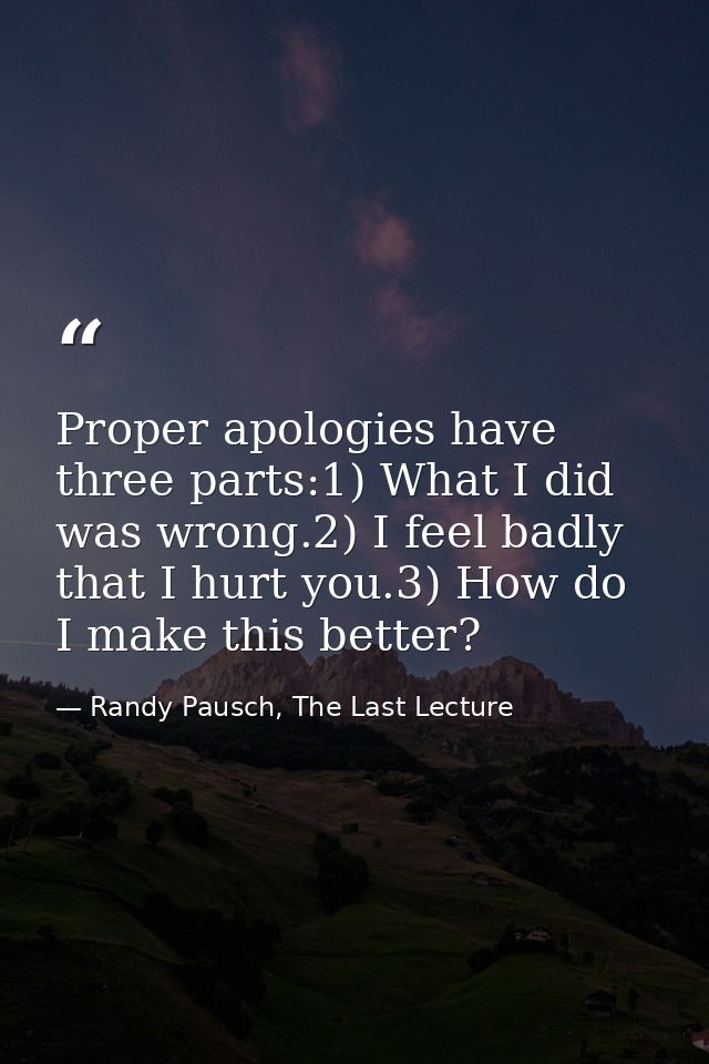 Proper apologies have three parts:1) What I did was wrong.2) I feel badly that I hurt you.3) How do I make this better? — Randy Pausch, The Last Lecture