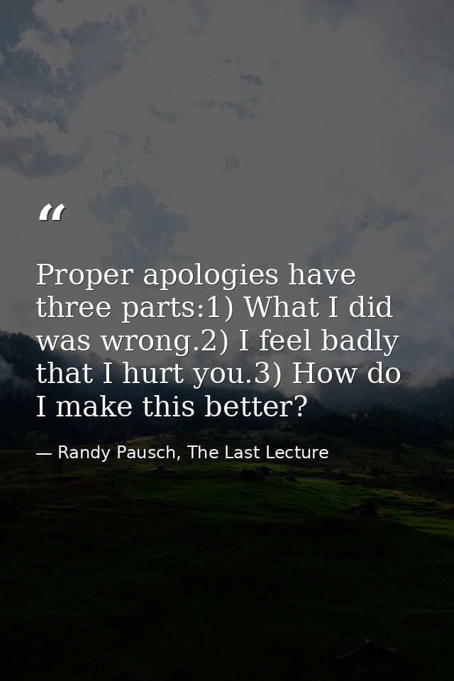 Proper apologies have three parts:1) What I did was wrong.2) I feel badly that I hurt you.3) How do I make this better? — Randy Pausch, The Last Lecture
