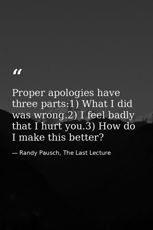 Proper apologies have three parts:1) What I did was wrong.2) I feel badly that I hurt you.3) How do I make this better? — Randy Pausch, The Last Lecture
