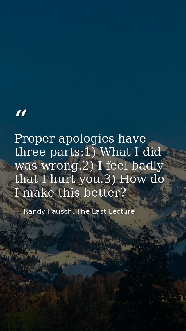 Proper apologies have three parts:1) What I did was wrong.2) I feel badly that I hurt you.3) How do I make this better? — Randy Pausch, The Last Lecture