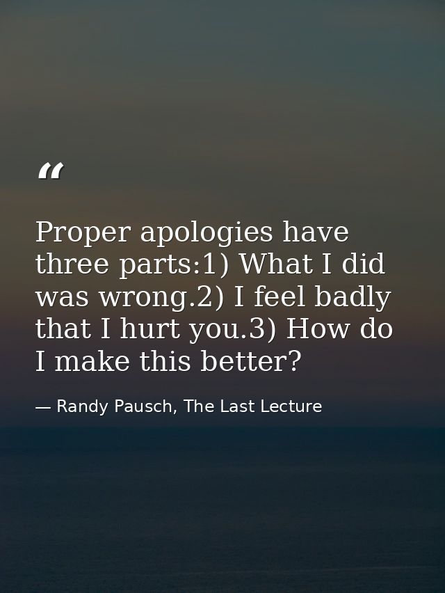 Proper apologies have three parts:1) What I did was wrong.2) I feel badly that I hurt you.3) How do I make this better? — Randy Pausch, The Last Lecture
