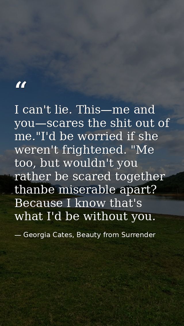 I can't lie. This—me and you—scares the shit out of me."I'd be worried if she weren't frightened. "Me too, but wouldn't  — Georgia Cates, Beauty from Surrender