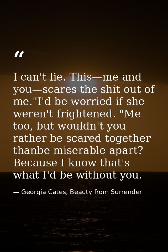 I can't lie. This—me and you—scares the shit out of me."I'd be worried if she weren't frightened. "Me too, but wouldn't  — Georgia Cates, Beauty from Surrender