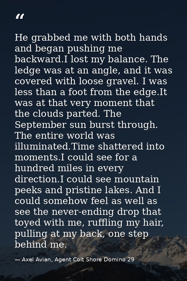 He grabbed me with both hands and began pushing me backward.I lost my balance. The ledge was at an angle, and it was cov — Axel Avian, Agent Colt Shore Domino 29
