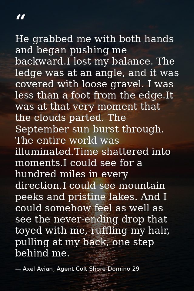 He grabbed me with both hands and began pushing me backward.I lost my balance. The ledge was at an angle, and it was cov — Axel Avian, Agent Colt Shore Domino 29