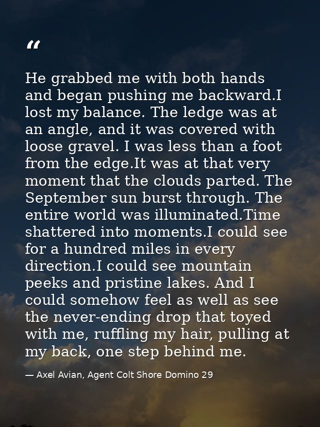 He grabbed me with both hands and began pushing me backward.I lost my balance. The ledge was at an angle, and it was cov — Axel Avian, Agent Colt Shore Domino 29