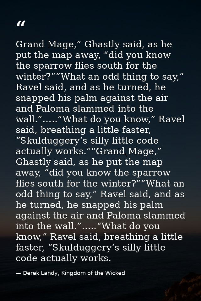 Grand Mage,” Ghastly said, as he put the map away, “did you know the sparrow flies south for the winter?”“What an odd th — Derek Landy, Kingdom of the Wicked