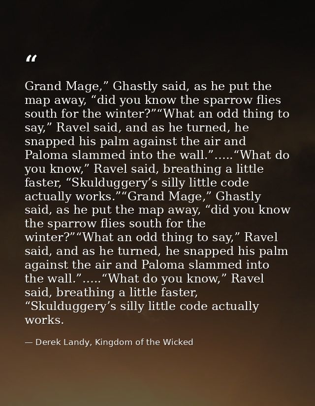 Grand Mage,” Ghastly said, as he put the map away, “did you know the sparrow flies south for the winter?”“What an odd th — Derek Landy, Kingdom of the Wicked