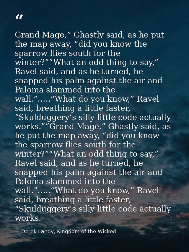 Grand Mage,” Ghastly said, as he put the map away, “did you know the sparrow flies south for the winter?”“What an odd th — Derek Landy, Kingdom of the Wicked