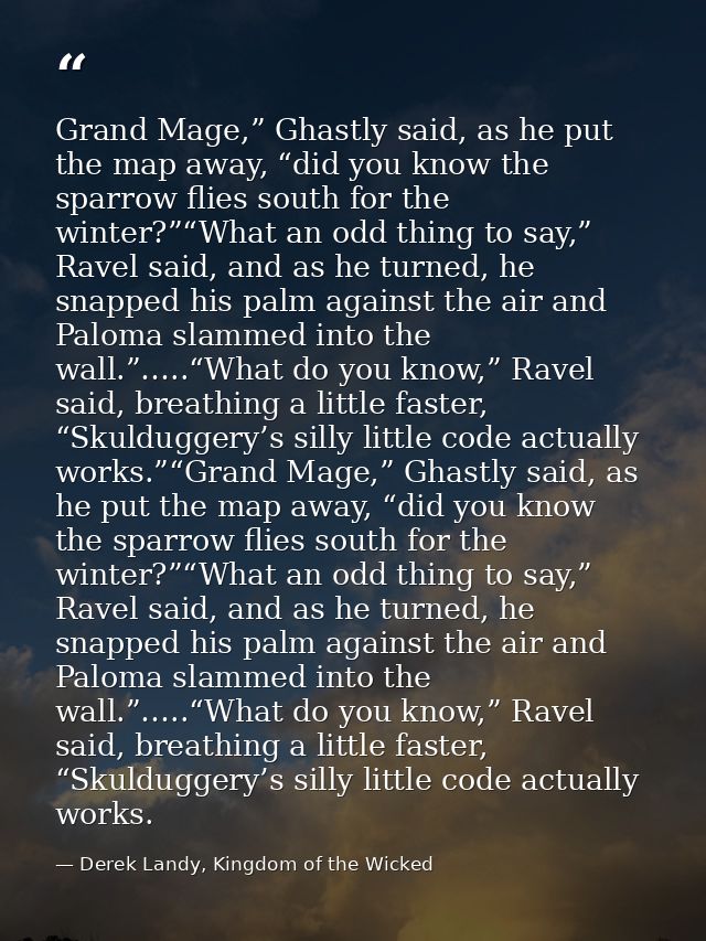 Grand Mage,” Ghastly said, as he put the map away, “did you know the sparrow flies south for the winter?”“What an odd th — Derek Landy, Kingdom of the Wicked