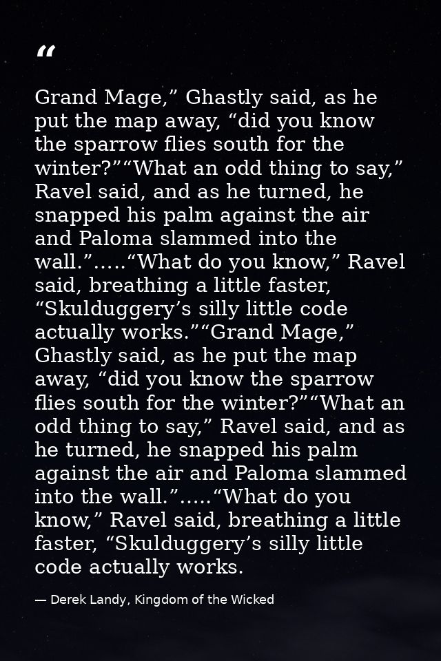Grand Mage,” Ghastly said, as he put the map away, “did you know the sparrow flies south for the winter?”“What an odd th — Derek Landy, Kingdom of the Wicked