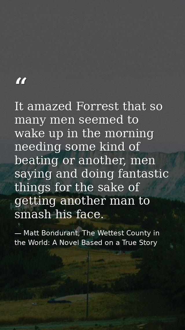 It amazed Forrest that so many men seemed to wake up in the morning needing some kind of beating or another, men saying  — Matt Bondurant, The Wettest County in the World: A Novel Based on a True Story