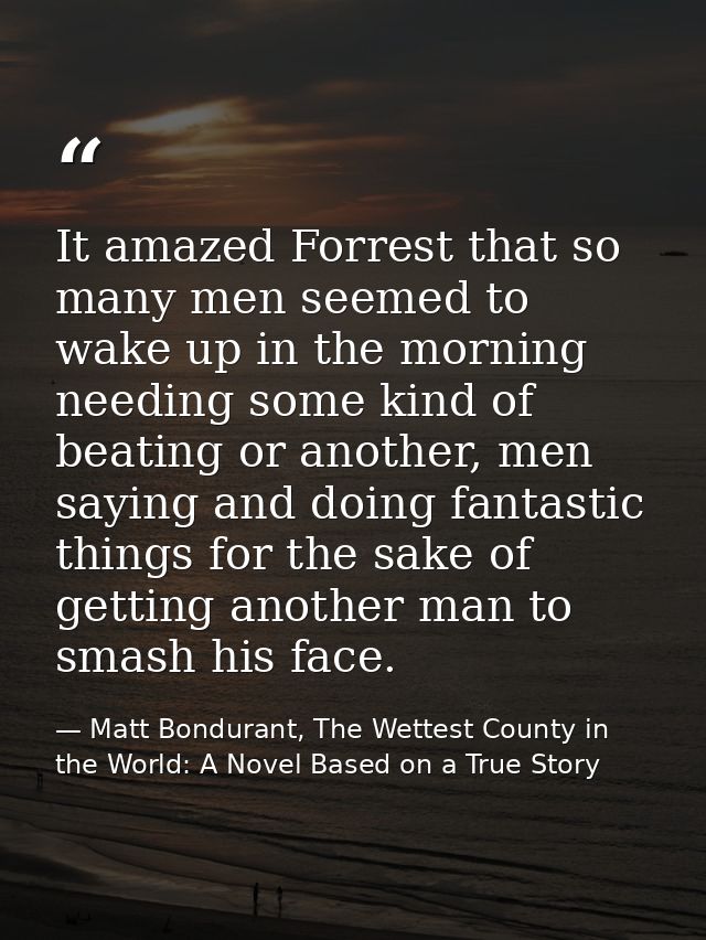 It amazed Forrest that so many men seemed to wake up in the morning needing some kind of beating or another, men saying  — Matt Bondurant, The Wettest County in the World: A Novel Based on a True Story