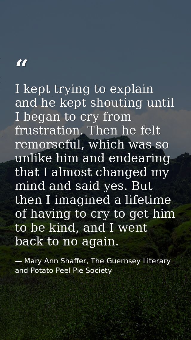 I kept trying to explain and he kept shouting until I began to cry from frustration. Then he felt remorseful, which was  — Mary Ann Shaffer, The Guernsey Literary and Potato Peel Pie Society