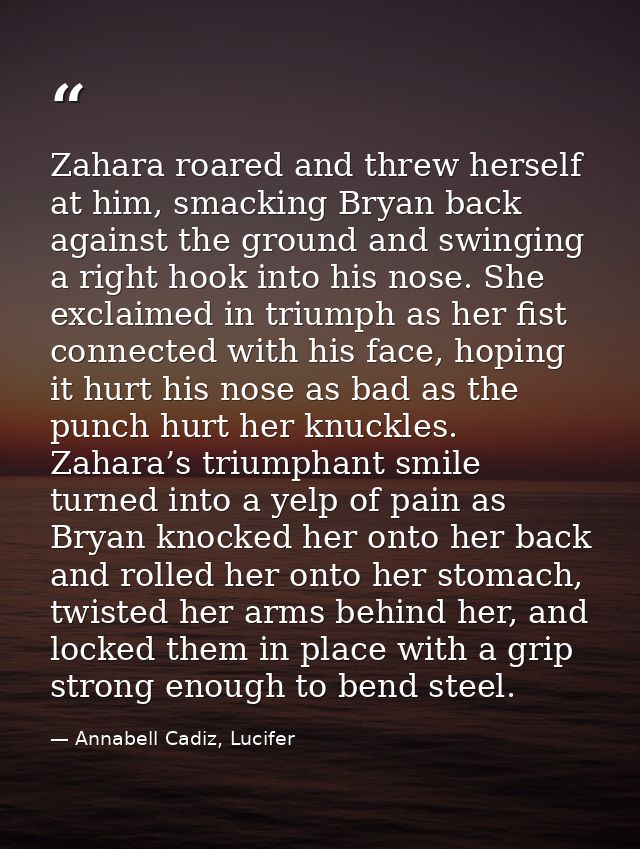 Zahara roared and threw herself at him, smacking Bryan back against the ground and swinging a right hook into his nose.  — Annabell Cadiz, Lucifer