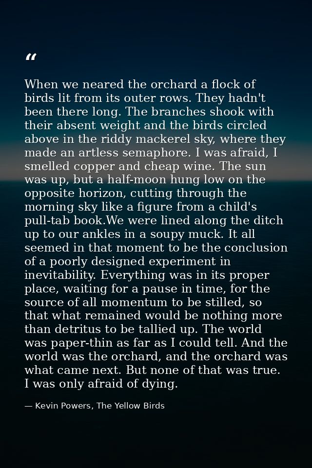 When we neared the orchard a flock of birds lit from its outer rows. They hadn't been there long. The branches shook wit — Kevin Powers, The Yellow Birds