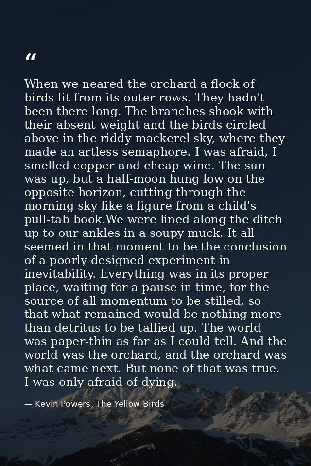 When we neared the orchard a flock of birds lit from its outer rows. They hadn't been there long. The branches shook wit — Kevin Powers, The Yellow Birds