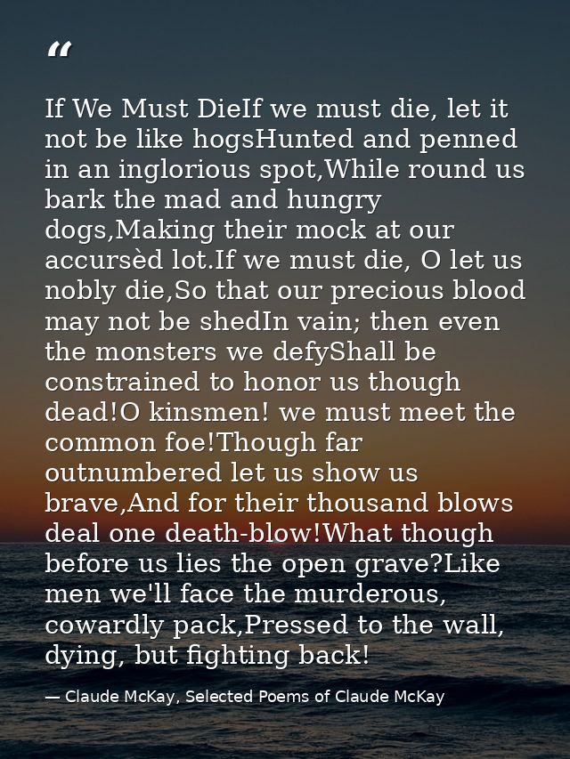 If We Must DieIf we must die, let it not be like hogsHunted and penned in an inglorious spot,While round us bark the mad — Claude McKay, Selected Poems of Claude McKay