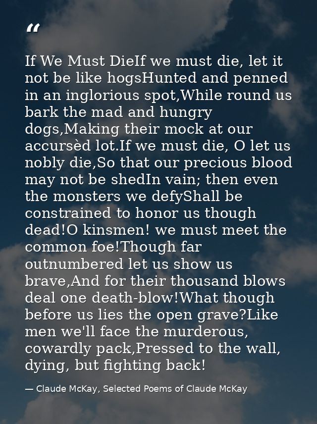 If We Must DieIf we must die, let it not be like hogsHunted and penned in an inglorious spot,While round us bark the mad — Claude McKay, Selected Poems of Claude McKay