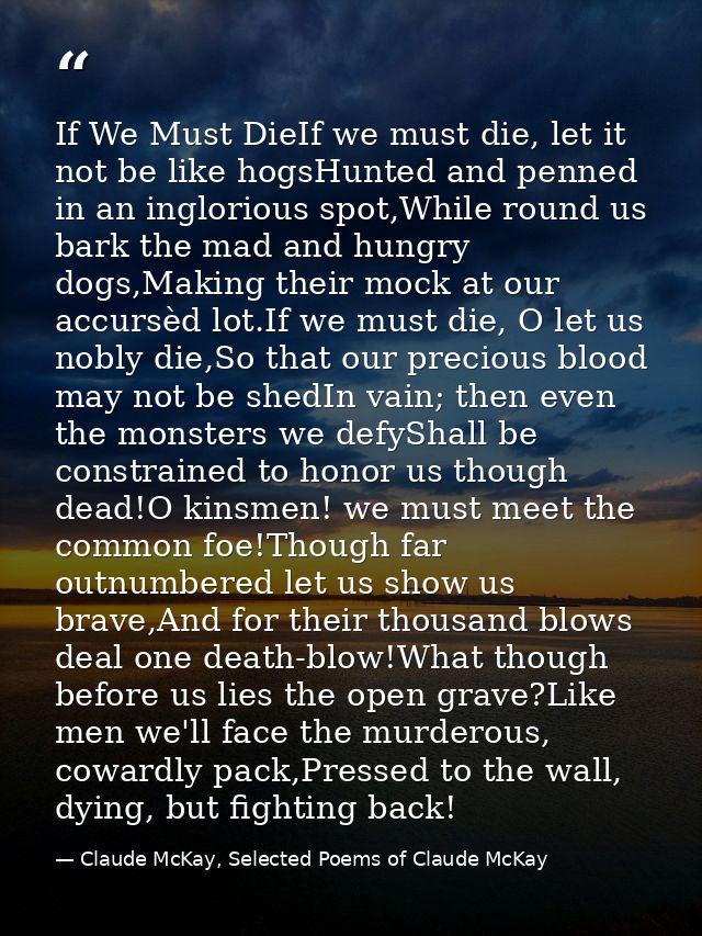 If We Must DieIf we must die, let it not be like hogsHunted and penned in an inglorious spot,While round us bark the mad — Claude McKay, Selected Poems of Claude McKay