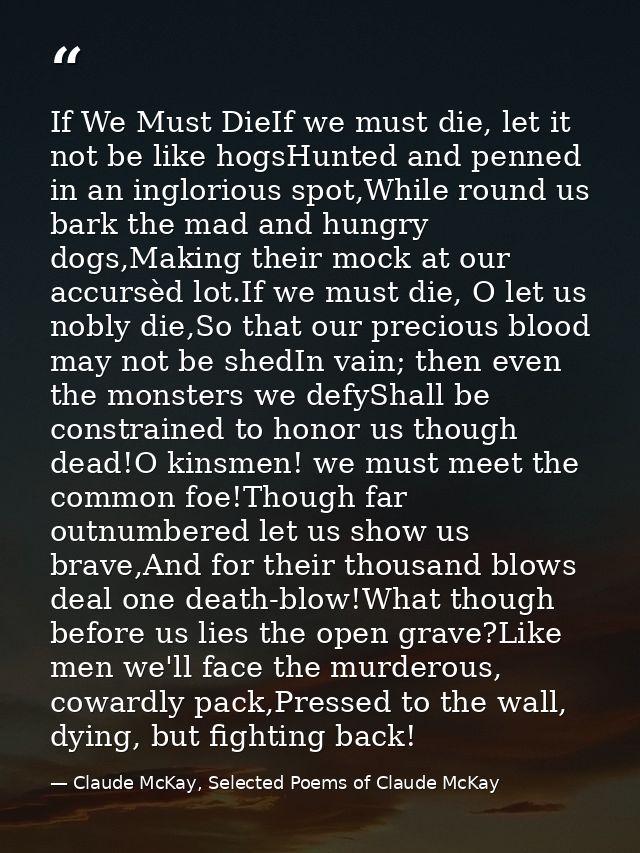 If We Must DieIf we must die, let it not be like hogsHunted and penned in an inglorious spot,While round us bark the mad — Claude McKay, Selected Poems of Claude McKay