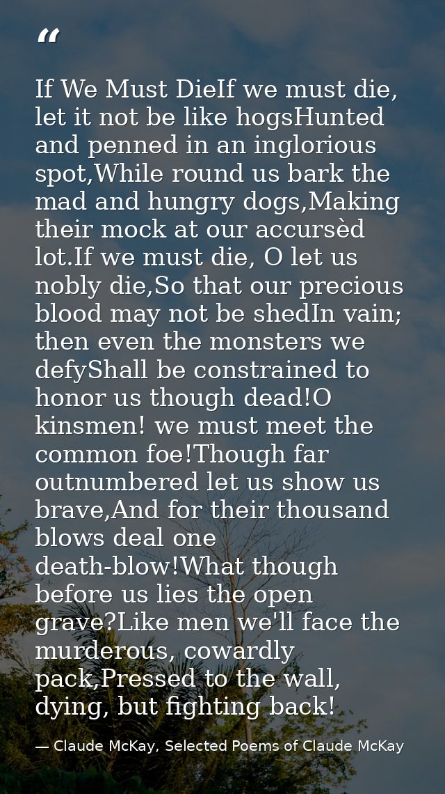 If We Must DieIf we must die, let it not be like hogsHunted and penned in an inglorious spot,While round us bark the mad — Claude McKay, Selected Poems of Claude McKay
