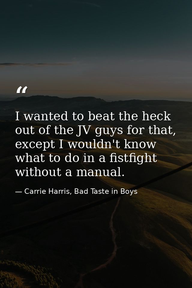 I wanted to beat the heck out of the JV guys for that, except I wouldn't know what to do in a fistfight without a manual — Carrie Harris, Bad Taste in Boys
