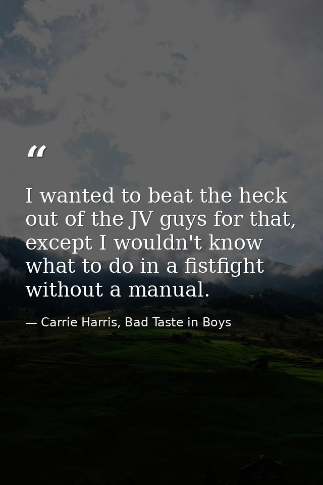 I wanted to beat the heck out of the JV guys for that, except I wouldn't know what to do in a fistfight without a manual — Carrie Harris, Bad Taste in Boys