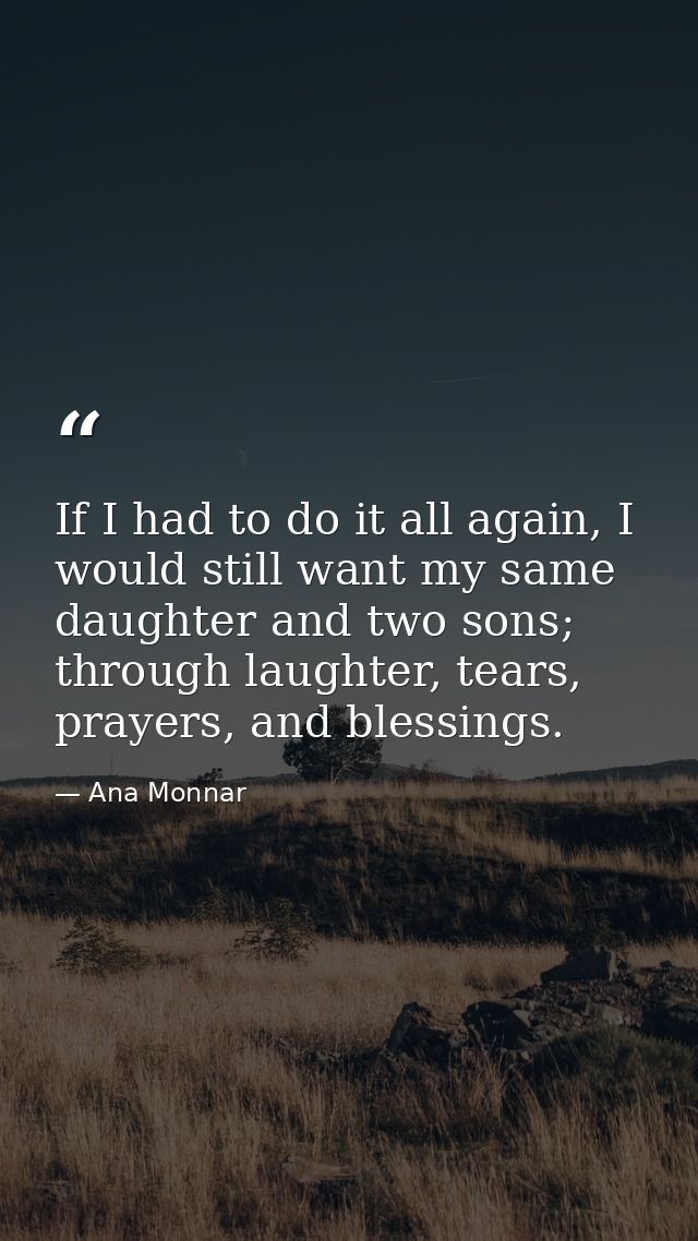If I had to do it all again, I would still want my same daughter and two sons; through laughter, tears, prayers, and ble — Ana Monnar