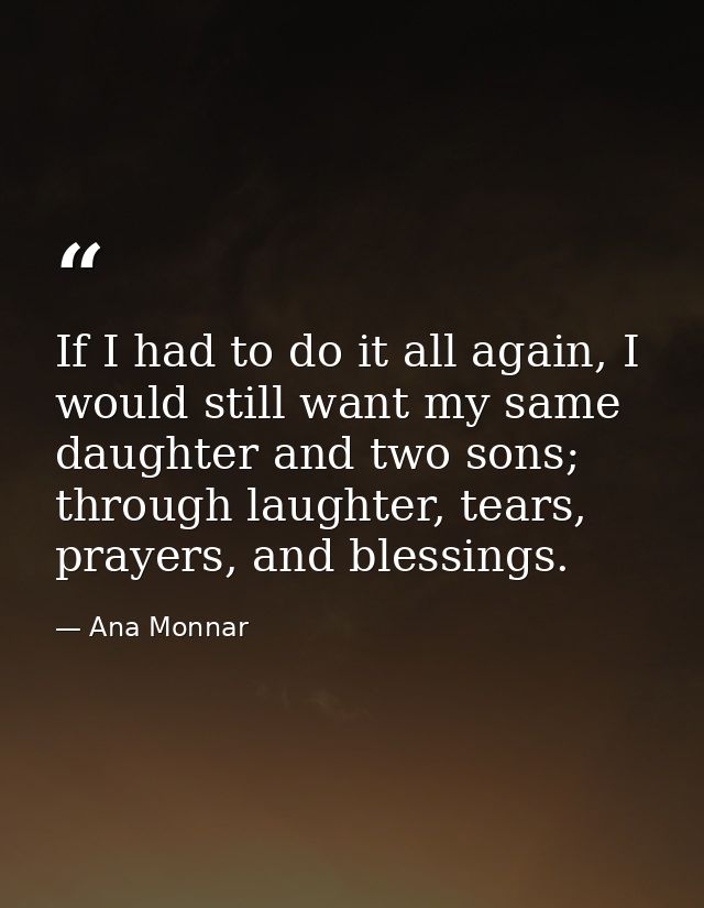 If I had to do it all again, I would still want my same daughter and two sons; through laughter, tears, prayers, and ble — Ana Monnar