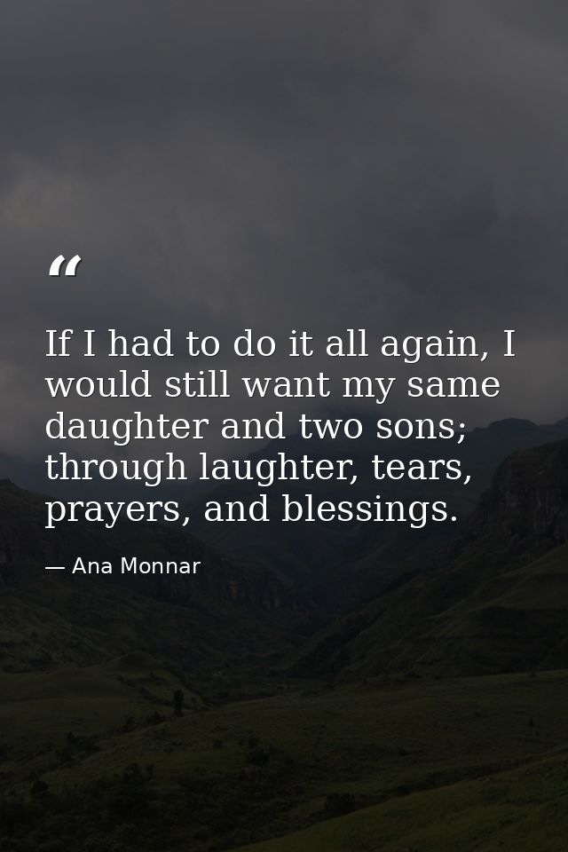 If I had to do it all again, I would still want my same daughter and two sons; through laughter, tears, prayers, and ble — Ana Monnar