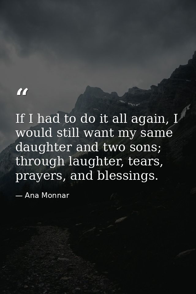If I had to do it all again, I would still want my same daughter and two sons; through laughter, tears, prayers, and ble — Ana Monnar