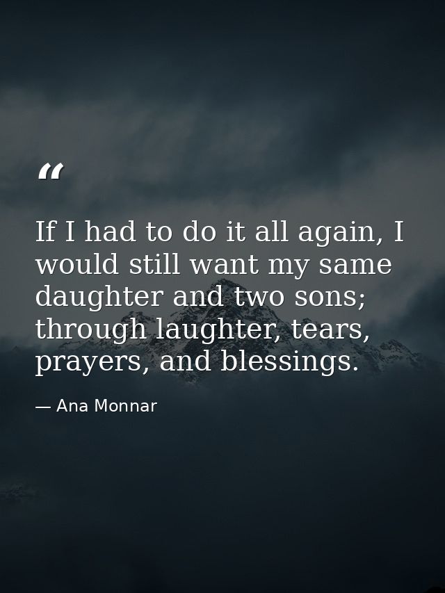 If I had to do it all again, I would still want my same daughter and two sons; through laughter, tears, prayers, and ble — Ana Monnar