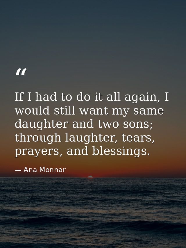 If I had to do it all again, I would still want my same daughter and two sons; through laughter, tears, prayers, and ble — Ana Monnar
