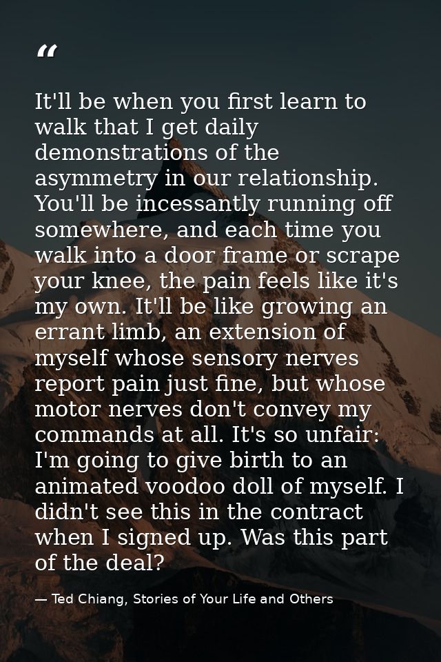 It'll be when you first learn to walk that I get daily demonstrations of the asymmetry in our relationship. You'll be in — Ted Chiang, Stories of Your Life and Others