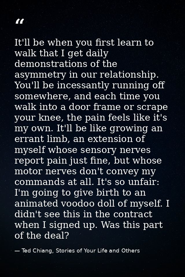 It'll be when you first learn to walk that I get daily demonstrations of the asymmetry in our relationship. You'll be in — Ted Chiang, Stories of Your Life and Others