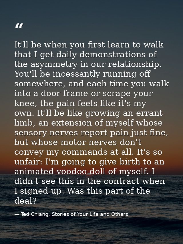 It'll be when you first learn to walk that I get daily demonstrations of the asymmetry in our relationship. You'll be in — Ted Chiang, Stories of Your Life and Others