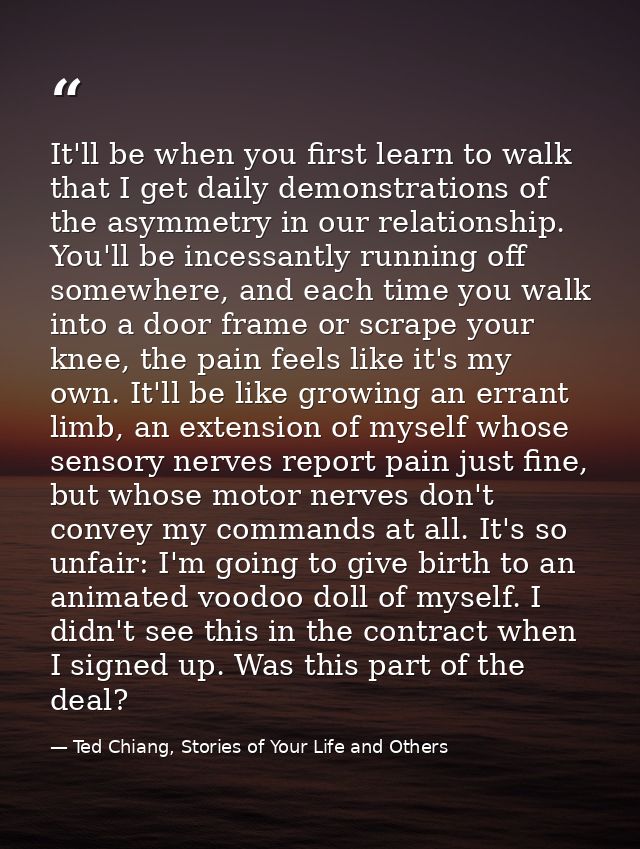 It'll be when you first learn to walk that I get daily demonstrations of the asymmetry in our relationship. You'll be in — Ted Chiang, Stories of Your Life and Others