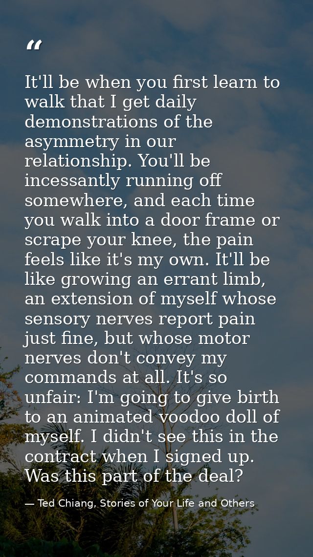 It'll be when you first learn to walk that I get daily demonstrations of the asymmetry in our relationship. You'll be in — Ted Chiang, Stories of Your Life and Others