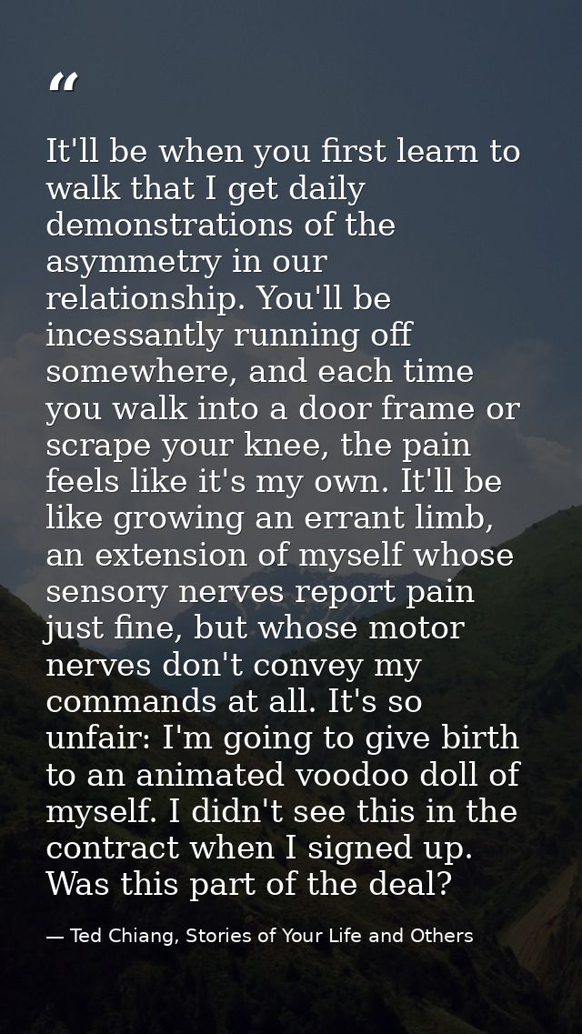 It'll be when you first learn to walk that I get daily demonstrations of the asymmetry in our relationship. You'll be in — Ted Chiang, Stories of Your Life and Others